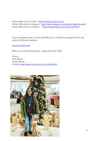 Follow HRGurukul on Twitter - https://twitter.com/gurukul_hr
Follow HRGurukul on Instagram - https://www.instagram.com/explore/tags/hrgurukul/
Follow HRGurukul on Facebook - https://www.facebook.com/hrgurukul2019/
If you would like to stay in touch with HRGurukul , kindly fill this google form to sub-
scribe to HRGurukul updates.
http://bit.ly/2ZmoasF
Wish you success and happiness . Happy New Year 2020 !
Cheers,
Ruchi Bhatia
Twitter @rucsb
Linkedin https://www.linkedin.com/in/ruchibhatia23/
	 	 90
 