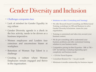 Gender Diversity and Inclusion
❖ Solutions we offer ( Consulting and Training)
❖ We offer Research based Consulting and Behavioural
Training workshops for HR and Business to solve
Gender Diversity & Inclusion issues for your
organisation.
❖ Training is customised and takes into account your
business context.
❖ We do pre-consulting call to understand your
business problems and offer customised training
solution to your business needs.
❖ Competitive pricing for Best Expertise - 50K to 75K +
GST for half day workshop depending upon
complexity and business needs.
❖ + 12 K for Travel Expense
❖ Consultant Retainer Fee - 1 lac per month
❖ Minimum 6 months retainership for business impact
❖ Challenges companies face
❖ Lack of mindset for Gender Equality in
org culture
❖ Gender Diversity agenda is a check in
the box activity, needs to be driven as a
business imperative.
❖ Women employees and Leaders face
conscious and unconscious biases at
workplace.
❖ Retention of Women Top Talent is a
challenge
❖ Creating a culture where Women
Employees remain engaged and thrive
in the organisation.
 