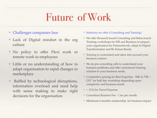 Future of Work
❖ Solutions we offer ( Consulting and Training)
❖ We offer Research based Consulting and Behavioural
Training workshops for HR and Business to prepare
your organisation for Futureofwork, adapt to Digital
Transformation and Be Future Ready.
❖ Training is customised and takes into account your
business context.
❖ We do pre-consulting calls to understand your
business problems and offer customised training
solution to your business needs.
❖ Competitive pricing for Best Expertise - 50K to 75K +
GST for half day workshop depending upon
complexity and business needs.
❖ + 12 K for Travel Expense
❖ Consultant Retainer Fee - 1 lac per month
❖ Minimum 6 months retainership for business impact
❖ Challenges companies face
❖ Lack of Digital mindset in the org
culture
❖ No policy to offer Flexi work or
remote work to employees
❖ Little or no understanding of how to
adapt organisation to rapid changes in
marketplace
❖ Bafﬂed by technological disruptions,
information overload and need help
with sense making to make right
decisions for the organisation
 