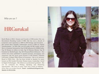 Who are we ?
HRGurukul
Ruchi Bhatia is IIM-C Alumni and Founder of HRGurukul. She was
Recruitment Branding Leader @ IBM. She has over a decade of
Corporate work experience at IBM in HR Strategy and Execution .
She earned Most Valuable Ambassador award at IBM for Digital
Transformation . In 2018, She won 40 under 40 HR Leader award.
She is a Feminist, honoured as Top 10 HR Inﬂuencer by SHRM India,
Top 50 Women to follow in Asia, Top 10 Sheroes Mentor, Top 30
Feminist by ShethePeople, Top 100 #FutureofWork Inﬂuencer . Her
articles have been published in reputed journals, newspapers and
magazines. She has given guest lectures at IIM Rohtak, OPJindal
University, GLBajaj, Delhi School of Economics . She is on Advisory
Board to DMA Asia . She has been invited as Speaker by many
forums on HR, Gender Diversity, Women issues, Leadership , Social
& Digital Technologies . She believes in professional giveback . She
can be contacted for Writing, Speaking and Mentoring
opportunities.. She loves to read, write and is fond of trekking /
travel. She is on twitter @rucsb , Email - ruchibhatia23@gmail.com ,
Mobile 91-9911112396
 