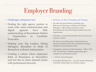 Employer Branding
❖ Solutions we offer ( Consulting and Training)
❖ We offer Research Based Consulting and
Behavioural Training workshops for Hiring
Managers , HR and Recruitment to solve
Recruitment & Social Branding Problems for your
organisation.
❖ Training is customised and takes into account your
business context.
❖ We do pre-consulting call to understand your
business problems and offer customised training
solution to your business needs.
❖ Competitive pricing for Best Expertise - 50K to 75K +
GST for half day workshop depending upon
complexity and business needs.
❖ + 12 K for Travel Expense
❖ Consultant Retainer Fee - 1 lac per month. Minimum
6 months retainership for business impact
❖ Challenges companies face
❖ Finding the right agency partner to
work with- most communication and
digital agencies have little
understanding of Recruitment Market
- Organisation to Candidate
Ecosystem
❖ Helping your Top Leaders, Hiring
Managers, Recruiters to think of
themselves as Brand Ambassadors.
❖ Creating a culture where employees
think of themselves as Storytellers
and feel free to share internal stories
with professional networks
 