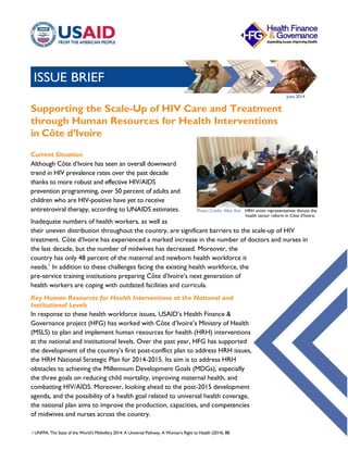 ISSUE BRIEF
June 2014
Supporting the Scale-Up of HIV Care and Treatment
through Human Resources for Health Interventions
in Côte d’Ivoire
Current Situation
Although Côte d’Ivoire has seen an overall downward
trend in HIV prevalence rates over the past decade
thanks to more robust and effective HIV/AIDS
prevention programming, over 50 percent of adults and
children who are HIV-positive have yet to receive
antiretroviral therapy, according to UNAIDS estimates.
Inadequate numbers of health workers, as well as
their uneven distribution throughout the country, are significant barriers to the scale-up of HIV
treatment. Côte d’Ivoire has experienced a marked increase in the number of doctors and nurses in
the last decade, but the number of midwives has decreased. Moreover, the
country has only 48 percent of the maternal and newborn health workforce it
needs.1
In addition to these challenges facing the existing health workforce, the
pre-service training institutions preparing Côte d’Ivoire’s next generation of
health workers are coping with outdated facilities and curricula.
Key Human Resources for Health Interventions at the National and
Institutional Levels
In response to these health workforce issues, USAID’s Health Finance &
Governance project (HFG) has worked with Côte d’Ivoire’s Ministry of Health
(MSLS) to plan and implement human resources for health (HRH) interventions
at the national and institutional levels. Over the past year, HFG has supported
the development of the country’s first post-conflict plan to address HRH issues,
the HRH National Strategic Plan for 2014-2015. Its aim is to address HRH
obstacles to achieving the Millennium Development Goals (MDGs), especially
the three goals on reducing child mortality, improving maternal health, and
combatting HIV/AIDS. Moreover, looking ahead to the post-2015 development
agenda, and the possibility of a health goal related to universal health coverage,
the national plan aims to improve the production, capacities, and competencies
of midwives and nurses across the country.
1 UNFPA, The State of the World’s Midwifery 2014: A Universal Pathway. A Woman’s Right to Health (2014), 88.
Photo Credit: Allet Assi HRH union representatives discuss the
health sector reform in Côte d’Ivoire.
 