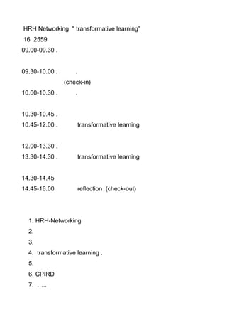 HRH Networking " transformative learning”
16 2559
09.00-09.30 .
09.30-10.00 . .
(check-in)
10.00-10.30 . .
10.30-10.45 .
10.45-12.00 . transformative learning
12.00-13.30 .
13.30-14.30 . transformative learning
14.30-14.45
14.45-16.00 reflection (check-out)
1. HRH-Networking
2.
3.
4. transformative learning .
5.
6. CPIRD
7. …..
 