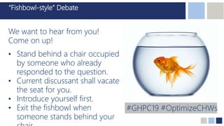 “Fishbowl-style” Debate
We want to hear from you!
Come on up!
• Stand behind a chair occupied
by someone who already
responded to the question.
• Current discussant shall vacate
the seat for you.
• Introduce yourself first.
• Exit the fishbowl when
someone stands behind your
#GHPC19 #OptimizeCHWs
 
