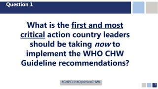 5
Question 1
What is the first and most
critical action country leaders
should be taking now to
implement the WHO CHW
Guideline recommendations?
#GHPC19 #OptimizeCHWs
 