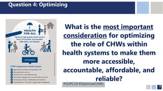 8
Question 4: Optimizing
What is the most important
consideration for optimizing
the role of CHWs within
health systems to make them
more accessible,
accountable, affordable, and
reliable?
#GHPC19 #OptimizeCHWs
 