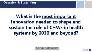 9
Question 5: Sustaining
What is the most important
innovation needed to shape and
sustain the role of CHWs in health
systems by 2030 and beyond?
#GHPC19 #OptimizeCHWs
 