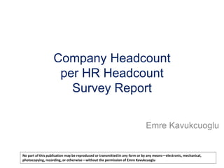 Company Headcount
per HR Headcount
Survey Report
Emre Kavukcuoglu

No part of this publication may be reproduced or transmitted in any form or by any means—electronic, mechanical,
photocopying, recording, or otherwise—without the permission of Emre Kavukcuoglu

 