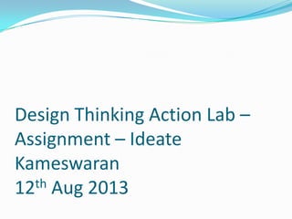 Design Thinking Action Lab –
Assignment – Ideate
Kameswaran
12th Aug 2013
 