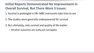 Initial Reports Demonstrated No Improvement in
Overall Survival, But There Were 3 Issues:
1. Survival is prolonged in ER+ MBC and events take time to see
2. The studies were generally underpowered for survival
3. But ultimately, only survival and quality of life matter
‒ All other outcomes are really just surrogates
 