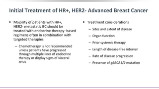 Initial Treatment of HR+, HER2- Advanced Breast Cancer
 Majority of patients with HR+,
HER2- metastatic BC should be
treated with endocrine therapy–based
regimens often in combination with
targeted therapies
‒ Chemotherapy is not recommended
unless patients have progressed
through multiple lines of endocrine
therapy or display signs of visceral
crisis
 Treatment considerations
‒ Sites and extent of disease
‒ Organ function
‒ Prior systemic therapy
‒ Length of disease-free interval
‒ Rate of disease progression
‒ Presence of gBRCA1/2 mutation
 