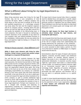 Hiring for the Legal Department
                                                                                 MLA White Paper

What is different about hiring for my legal department vs. 
  h f       i ?
other functions? 
Many hiring executives agree that hiring for the legal           For lower level in‐house counsel roles, there is a greater
function may not be a core competency of most                    need for detailed focus and expertise in specific subject
corporate HR teams. While a software company may                 areas. An in‐depth understanding of and experience in a
know where to find and how to evaluate all of the top            particular practice or regulatory area are always helpful.
and qualified programmers, or a technology company               These individuals must also have the ability to understand
may know about the best and the brightest engineers              department and company goals and manage work with
who fit its company culture – knowing where the best             those goals in mind.
lawyers are with the right skill set and right cultural fit is
not usually the bailiwick of the HR/recruiting team. In          Hiring the right lawyers for these legal functions is
most companies, this team is focused on maintaining a            ultimately about knowing the legal industry, and
constant awareness of the availability of top talent for         knowing the right lawyers.
core company roles and industry‐standard functions in
the marketplace. Unfortunately, the one area where this          A lot of people think that they know what lawyers do and
focus and expertise might be lacking is in hiring for the        some have a pretty good idea, but complete appreciation
legal department.                                                of the role of a lawyer comes from understanding and
                                                                 having experienced the particulars of the profession ‐
                                                                 from the nuances of a legal education and the experience
                                                                 of a junior associate to what makes a partner at a firm
Hiring in‐house counsel – how different is it?                   rise to that level or whether an M&A lawyer or a litigator
                                                                 would make the best GC.
While it shares some elements with hiring for other
functions, hiring in‐house counsel does present unique           Generalizations about the types of lawyers who become
challenges to a corporate HR department.                         litigators, corporate securities lawyers and intellectual
                                                                 property lawyers, for example, abound, however, a
You will find the most similarity between the legal              litigator may prove to be a calculated risk taker or an
function and other roles at the executive level. As with         opinionated individualist. A corporate securities lawyer
most executives, the General Counsel (GC) or Chief Legal         might be a “get‐it‐done” deal maker or a detail‐oriented
Officer (CLO) must be a strategic, big‐picture thinker, with     contract drafter. An intellectual property attorney might
the ability to manage people and priorities set goals and
                                     priorities,                 be an “introverted inventor” type or a big‐picture
focus the organization towards those goals. Any hiring           technology leader. Regardless of practice stereotypes,
effort at this level can be one of the most complex and          any individual lawyer can fall anywhere along a
challenging responsibilities any company can undertake           personality and style spectrum, and therefore may or
because of the many varied roles that these executives           may not work in a particular position or in a specific
must fulfill. In the case of the GC, he or she is called upon    company.
to lead and steward the legal and ethical standards of an
entire company as well as provide bulletproof legal              In order to move beyond generalizations about a lawyer
counsel to senior staff members and the board. The GC            based upon his or her resume and hire the lawyer who
also has the duty of overseeing the activities of the in‐        has the potential to shine in your organization, you need
house legal department. Perhaps most important, he or            to know lawyers and understand their individual
she is charged with managing and balancing an                    expertise and motivations.
organization’s corporate risk – protecting it from legal
missteps without impeding its progress toward strategic
goals and objectives.




  Copyright 2011 • MLA Legal, LLC • All Rights Reserved                                                                1
 
