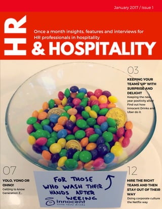 January 2017 / Issue 1
03
Find out how she
explored the whole
of America
YOLO, YONO OR
OHNO!
Getting to know
Generation Z...
HIRE THE RIGHT
TEAMS AND THEN
STAY OUT OF THEIR
WAY
Doing corporate culture
the Netflix way
07
KEEPING YOUR
TEAMS 'UP' WITH
SURPRISE AND
DELIGHT
Keeping the new
year positivity alive!
Find out how
Innocent Drinks and
Uber do it.
12
Once a month insights, features and interviews for
HR professionals in hospitality
 
