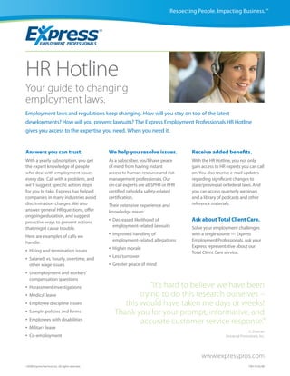 Respecting People. Impacting Business.SM




HR Hotline
Your guide to changing
employment laws.
Employment laws and regulations keep changing. How will you stay on top of the latest
developments? How will you prevent lawsuits? The Express Employment Professionals HR Hotline
gives you access to the expertise you need. When you need it.


Answers you can trust.                             We help you resolve issues.             Receive added benefits.
With a yearly subscription, you get                As a subscriber, you’ll have peace      With the HR Hotline, you not only
the expert knowledge of people                     of mind from having instant             gain access to HR experts you can call
who deal with employment issues                    access to human resource and risk       on. You also receive e-mail updates
every day. Call with a problem, and                management professionals. Our           regarding significant changes to
we’ll suggest specific action steps                on-call experts are all SPHR or PHR     state/provincial or federal laws. And
for you to take. Express has helped                certified or hold a safety-related      you can access quarterly webinars
companies in many industries avoid                 certification.                          and a library of podcasts and other
discrimination charges. We also                    Their extensive experience and          reference materials.
answer general HR questions, offer                 knowledge mean:
ongoing education, and suggest
proactive ways to prevent actions                  •   Decreased likelihood of             Ask about Total Client Care.
                                                       employment-related lawsuits         Solve your employment challenges
that might cause trouble.
Here are examples of calls we                      •   Improved handling of                with a single source — Express
                                                       employment-related allegations      Employment Professionals. Ask your
handle:
                                                   •   Higher morale                       Express representative about our
•   Hiring and termination issues                                                          Total Client Care service.
•   Salaried vs. hourly, overtime, and             •   Less turnover
    other wage issues                              •   Greater peace of mind
•   Unemployment and workers’
    compensation questions
•   Harassment investigations                                       “It’s hard to believe we have been
•   Medical leave                                               trying to do this research ourselves –
•   Employee discipline issues                             this would have taken me days or weeks!
•   Sample policies and forms                           Thank you for your prompt, informative, and
•   Employees with disabilities
                                                                accurate customer service response.”
•   Military leave
                                                                                                                          G. Duncan
•   Co-employment                                                                                           Universal Promotions, Inc.




                                                                                                www.expresspros.com
©2008 Express Services Inc. All rights reserved.                                                                           CM170 02/08
 