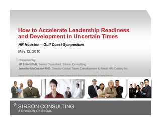 How to Accelerate Leadership Readiness
and Development In Uncertain Times
HR Houston – Gulf Coast Symposium
May 12, 2010

Presented by:
JP Elliott PhD, Senior Consultant, Sibson Consulting
Jennifer McCusker PhD, Director Global Talent Development & Retail HR, Oakley Inc.

Copyright ©2010 by The Segal Group, Inc., parent of The Segal Company and its Sibson Consulting Division. All Rights Reserved
 
