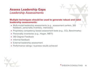 Assess Leadership Gaps
Leadership Assessments

Multiple techniques should be used to generate robust and valid
leadership assessments:
• Multi-modal leadership assessments (e.g., assessment centers, 360
  feedback, personality inventory, interviews)
• Proprietary competency-based assessment tools (e.g., CCL Benchmarks)
• Personality inventories (e.g., Hogan, MBTI)
• 360 Degree Feedback
• Informal feedback
• External leadership assessment
• Performance ratings / business results achieved




                                                                         13
 