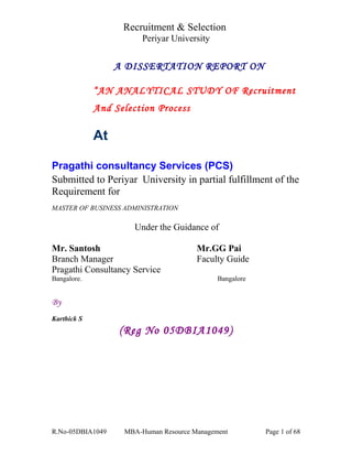 Recruitment & Selection 
Periyar University 
A DISSERTATION REPORT ON 
“AN ANALYTICAL STUDY OF Recruitment 
And Selection Process 
At 
Pragathi consultancy Services (PCS) 
Submitted to Periyar University in partial fulfillment of the 
Requirement for 
MASTER OF BUSINESS ADMINISTRATION 
Under the Guidance of 
Mr. Santosh Mr.GG Pai 
Branch Manager Faculty Guide 
Pragathi Consultancy Service 
Bangalore. Bangalore 
By 
Karthick S 
(Reg No 05DBIA1049) 
R.No-05DBIA1049 MBA-Human Resource Management Page 1 of 68 
 