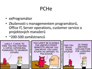 PCHe
• exProgramátor
• Zkušenosti s managementem programátorů,
Office IT, Server operations, customer service a
projektových manažerů
• ~200-500 zaměstnanců
 