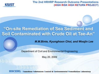 “On-site Remediation of Sea Sediment and
Soil Contaminated with Crude Oil at Tae-An”
M.M.Binte, Kyunghoon Choi, and Woojin Lee
The 2nd HRHRP Research Outcome Presentations
(HIGH RISK HIGH RETURN PROJECT)
!
!
HSCERL Hazardous Substances Control & Environmental Remediation Laboratory
Department of Civil and Environmental Engineering
!
May 20, 2009
 