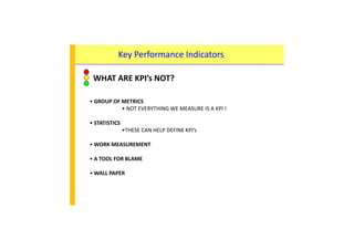 Key Performance Indicators
WHAT ARE KPI’s NOT?
• GROUP OF METRICS• GROUP OF METRICS
• NOT EVERYTHING WE MEASURE IS A KPI !
• STATISTICS
•THESE CAN HELP DEFINE KPI’s
• WORK MEASUREMENT
• A TOOL FOR BLAME
• WALL PAPER
 