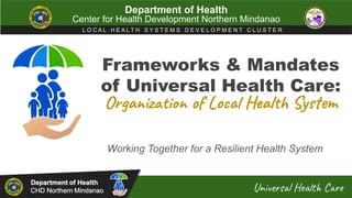 Frameworks & Mandates
of Universal Health Care:
Working Together for a Resilient Health System
Department of Health
Center for Health Development Northern Mindanao
L O C A L H E A L T H S Y S T E M S D E V E L O P M E N T C L U S T E R
Universal Health Care
Organization of Local Health System
 
