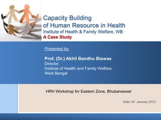 Capacity Building
of Human Resource in Health
Institute of Health & Family Welfare, WB
A Case Study

Presented by:

Prof. (Dr.) Akhil Bandhu Biswas
Director,
Institute of Health and Family Welfare,
West Bengal



 HRH Workshop for Eastern Zone, Bhubaneswar

                                           Date: 04 January 2012
 