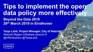 Tips to implement the open
data policy more effectively
Beyond the Data 2019
28th March 2019 in Eindhoven
Tanja Lahti, Project Manager, City of Helsinki
Helsinki Region Infoshare www.hri.fi
@HRInfoshare @TanjaLahti
 
