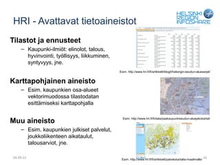 HRI - Avattavat tietoaineistot
Tilastot ja ennusteet
    – Kaupunki-ilmiöt: elinolot, talous,
      hyvinvointi, työllisyys, liikkuminen,
      syntyvyys, jne.
                                              Esim. http://www.hri.fi/fi/artikkelit/blogit/helsingin-seudun-aluesarjat/


Karttapohjainen aineisto
    – Esim. kaupunkien osa-alueet
      vektorimuodossa tilastodatan
      esittämiseksi karttapohjalla


Muu aineisto                                    Esim. http://www.hri.fi/fi/data/paakaupunkiseudun-aluejakokartat/


    – Esim. kaupunkien julkiset palvelut,
      joukkoliikenteen aikataulut,
      talousarviot, jne.

04.09.12                                       Esim. http://www.hri.fi/fi/artikkelit/palvelukartalta-maailmalle/
                                                                                                                   16
 