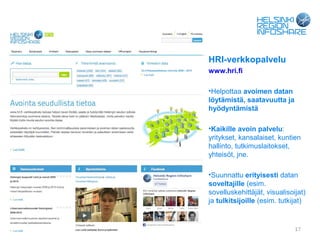 HRI-verkkopalvelu
                                   www.hri.fi

                                   •Helpottaa avoimen datan
                                   löytämistä, saatavuutta ja
                                   hyödyntämistä

                                   •Kaikille avoin palvelu:
                                   yritykset, kansalaiset, kuntien
                                   hallinto, tutkimuslaitokset,
                                   yhteisöt, jne.

                                   •Suunnattu erityisesti datan
                                   soveltajille (esim.
                                   sovelluskehittäjät, visualisoijat)
                                   ja tulkitsijoille (esim. tutkijat)


04.09.12   Forum Virium Helsinki                                 17
 