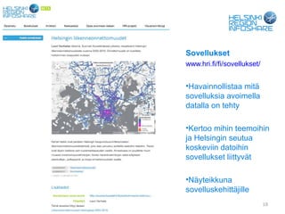 Sovellukset
                                   www.hri.fi/fi/sovellukset/


                                   •Havainnollistaa mitä
                                   sovelluksia avoimella
                                   datalla on tehty

                                   •Kertoo mihin teemoihin
                                   ja Helsingin seutua
                                   koskeviin datoihin
                                   sovellukset liittyvät

                                   •Näyteikkuna
                                   sovelluskehittäjille
04.09.12   Forum Virium Helsinki                                19
 
