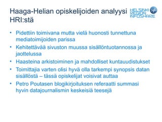 Haaga-Helian opiskelijoiden analyysi
HRI:stä
• Pidettiin toimivana mutta vielä huonosti tunnettuna
  mediatoimijoiden parissa
• Kehitettävää sivuston muussa sisällöntuotannossa ja
  jaottelussa
• Haasteina arkistoiminen ja mahdolliset kuntauudistukset
• Toimittajia varten olisi hyvä olla tarkempi synopsis datan
  sisällöstä – tässä opiskelijat voisivat auttaa
• Petro Poutasen blogikirjoituksen referaatti summasi
  hyvin datajournalismin keskeisiä teesejä
 
