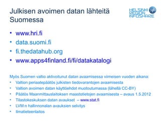 Julkisen avoimen datan lähteitä
Suomessa
•   www.hri.fi
•   data.suomi.fi
•   fi.thedatahub.org
•   www.apps4finland.fi/fi/datakatalogi

Myös Suomen valtio aktivoitunut datan avaamisessa viimeisen vuoden aikana:
• Valtion periaatepäätös julkisten tiedovarantojen avaamisesta
• Valtion avoimen datan käyttöehdot muotoutumassa (lähellä CC-BY)
• Päätös Maanmittauslaitoksen maastotietojen avaamisesta – avaus 1.5.2012
• Tilastokeskuksen datan avaukset – www.stat.fi
• LVM:n hallinnonalan avauksien selvitys
• Ilmatieteenlaitos
 