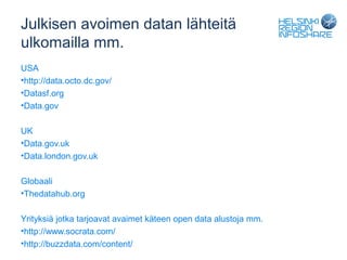 Julkisen avoimen datan lähteitä
ulkomailla mm.
USA
•http://data.octo.dc.gov/
•Datasf.org
•Data.gov

UK
•Data.gov.uk
•Data.london.gov.uk

Globaali
•Thedatahub.org

Yrityksiä jotka tarjoavat avaimet käteen open data alustoja mm.
•http://www.socrata.com/
•http://buzzdata.com/content/
 