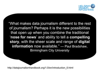 “What makes data journalism different to the rest
 of journalism? Perhaps it is the new possibilities
  that open up when you combine the traditional
 ‘nose for news’ and ability to tell a compelling
 story, with the sheer scale and range of digital
   information now available.” — Paul Bradshaw,
                    Birmingham City University




http://datajournalismhandbook.org/1.0/en/introduction_0.html
 