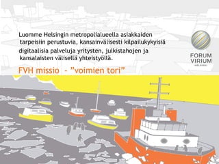 Forum Virium Helsinki
 Luomme Helsingin metropolialueella asiakkaiden
 tarpeisiin perustuvia, kansainvälisesti kilpailukykyisiä
 digitaalisia palveluja yritysten, julkistahojen ja
 kansalaisten välisellä yhteistyöllä.

 FVH missio - ”voimien tori”
 