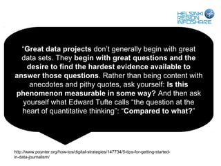 “Great data projects don’t generally begin with great
  data sets. They begin with great questions and the
   desire to find the hardest evidence available to
answer those questions. Rather than being content with
    anecdotes and pithy quotes, ask yourself: Is this
phenomenon measurable in some way? And then ask
  yourself what Edward Tufte calls “the question at the
  heart of quantitative thinking”: “Compared to what?”




http://www.poynter.org/how-tos/digital-strategies/147734/5-tips-for-getting-started-
in-data-journalism/
 