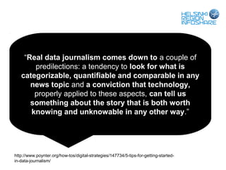 “Real data journalism comes down to a couple of
       predilections: a tendency to look for what is
   categorizable, quantifiable and comparable in any
      news topic and a conviction that technology,
       properly applied to these aspects, can tell us
      something about the story that is both worth
      knowing and unknowable in any other way.”




http://www.poynter.org/how-tos/digital-strategies/147734/5-tips-for-getting-started-
in-data-journalism/
 