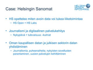 Case: Helsingin Sanomat

• HS opettelee miten avoin data voi tukea liiketoimintaa
   – HS Open + HS Labs


• Journalismi ja digitaalinen palvelukehitys
   – Nykypäivä + tulevaisuus –kulmat


• Oman kaupallisen datan ja julkisen sektorin datan
  yhdistäminen
   – Journalismia, puheenaiheita, nykyisten sovellusten
     parantaminen, uusien palvelujen kehittäminen
 