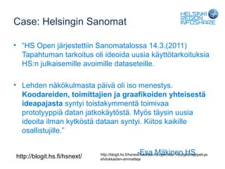 Case: Helsingin Sanomat

• “HS Open järjestettiin Sanomatalossa 14.3.(2011)
  Tapahtuman tarkoitus oli ideoida uusia käyttötarkoituksia
  HS:n julkaisemille avoimille dataseteille.

• Lehden näkökulmasta päivä oli iso menestys.
  Koodareiden, toimittajien ja graafikoiden yhteisestä
  ideapajasta syntyi toistakymmentä toimivaa
  prototyyppiä datan jatkokäytöstä. Myös täysin uusia
  ideoita ilman kytköstä dataan syntyi. Kiitos kaikille
  osallistujille.”


http://blogit.hs.fi/hsnext/
                                                     -Esa Mäkinen HS
                              http://blogit.hs.fi/hsnext/tuloksia-hs-openista-1-budjettivajepeli-ja-
                              ehdokkaiden-ammatteja
 