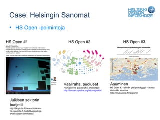 Case: Helsingin Sanomat
 • HS Open -poimintoja

HS Open #1                                  HS Open #2                                       HS Open #3




                                        Vaaliraha, puolueet                      Asuminen
                                        HS Open #2 -päivän yksi prototyyppi      HS Open #3 -päivän yksi prototyyppi – auttaa
                                        http://hsopen.dyndns.org/istumapaikat/   etsimään asuntoa
                                                                                 http://miukupiste.fi/hsopen3/


 Julkisen sektorin
 budjetti
 http://blogit.hs.fi/hsnext/tuloksia-
 hs-openista-1-budjettivajepeli-ja-
 ehdokkaiden-ammatteja
 