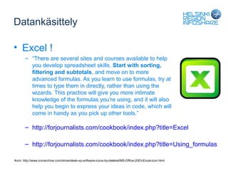 Datankäsittely

• Excel !
       – “There are several sites and courses available to help
         you develop spreadsheet skills. Start with sorting,
         filtering and subtotals, and move on to more
         advanced formulas. As you learn to use formulas, try at
         times to type them in directly, rather than using the
         wizards. This practice will give you more intimate
         knowledge of the formulas you’re using, and it will also
         help you begin to express your ideas in code, which will
         come in handy as you pick up other tools.”

       – http://forjournalists.com/cookbook/index.php?title=Excel

       – http://forjournalists.com/cookbook/index.php?title=Using_formulas

Ikoni: http://www.iconarchive.com/show/sleek-xp-software-icons-by-deleket/MS-Office-2003-Excel-icon.html
 