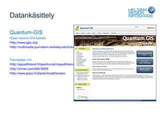 Datankäsittely

Quantum-GIS
•Open source GIS-työkalu
•http://www.qgis.org/
•http://multimedia.journalism.berkeley.edu/tutorials/qgis-basics-journalists/



Tutoriaaleja mm.
•http://apps4finland.fi/tapahtumat/maps4finland-tyopaja/
•http://vimeo.com/48418058
•http://www.gispo.fi/ohjeita/AreaDissolve
 