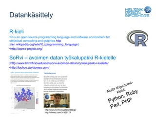 Datankäsittely

R-kieli
•R is an open source programming language and software environment for
statistical computing and graphics.http
://en.wikipedia.org/wiki/R_(programming_language)
•http://www.r-project.org/


SoRvi – avoimen datan työkalupakki R-kielelle
•http://www.hri.fi/fi/sovellukset/sorvi-avoimen-datan-tyokalupakki-r-kielelle/
•http://louhos.wordpress.com/




                                                                                               i-
                                                                                       lm oint
                                                                                ta ohje :
                                                                             Mui kieliä           by
                                                                                         , Ru
                                                                                 Python P
                                                                                          H
                                                                                  Perl, P
                           http://www.hri.fi/visualisointiblogi/
                           http://vimeo.com/34366779
 