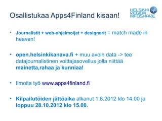 Osallistukaa Apps4Finland kisaan!

•   Journalistit + web-ohjelmoijat + designerit = match made in
    heaven!

• open.helsinkikanava.fi + muu avoin data -> tee
  datajournalistinen voittajasovellus jolla niittää
  mainetta,rahaa ja kunniaa!

• Ilmoita työ www.apps4finland.fi

• Kilpailutöiden jättöaika alkanut 1.8.2012 klo 14.00 ja
  loppuu 28.10.2012 klo 15.00.
 