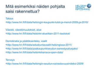 Mitä esimerkiksi näiden pohjalta
saisi rakennettua?
Talous
•http://www.hri.fi/fi/data/helsingin-kaupunki-tulot-ja-menot-2009-ja-2010/

Väestö, väestömuutokset, alue
•http://www.hri.fi/fi/data/helsinki-alueittain-2011-taulukot/

Demokratia ja päätöksenteko, vaalit
•http://www.hri.fi/fi/data/eduskuntavaalit-helsingissa-2011/
•http://www.hri.fi/fi/data/paakaupunkiseudun-aanestysaluejako/
•http://www.hri.fi/fi/data/helsinkikanava-open-data/

Terveys
•http://www.hri.fi/fi/data/helsingin-seudun-sairastavuusindeksi-2009/
 