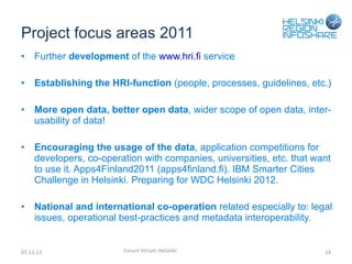 Project focus areas 2011 Further  development  of the  www.hri.fi  service Establishing the HRI-function  (people, processes, guidelines, etc.) More open data, better open data , wider scope of open data, inter-usability of data! Encouraging the usage of the data , application competitions for developers, co-operation with companies, universities, etc. that want to use it. Apps4Finland2011 (apps4finland.fi). IBM Smarter Cities Challenge in Helsinki. Preparing for WDC Helsinki 2012. National and international co-operation  related especially to: legal issues, operational best-practices and metadata interoperability. 07.11.11 Forum Virium Helsinki 
