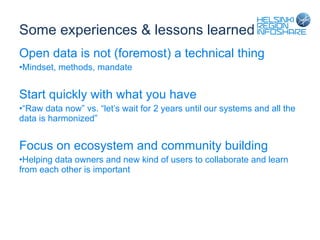 Some experiences & lessons learned Open data is not (foremost) a technical thing Mindset, methods, mandate Start quickly with what you have “ Raw data now” vs. “let’s wait for 2 years until our systems and all the data is harmonized” Focus on ecosystem and community building Helping data owners and new kind of users to collaborate and learn from each other is important 