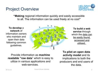 Project Overview 07.11.11 Forum Virium Helsinki “ Making  regional information quickly and easily accessible to all. The information can be used freely at no cost ” To develop  a  network  of information owners who maintain and open their data following common guidelines. To build a web service  through which the  data can be easily found, accessed and utilised.  Provide information as  machine readable  ” raw data ”  which is easy to utilize in various applications and web-services.  To pilot an open data activity model  and its implications to both the producers and end users of the data. 