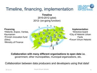 Timeline, financing, implementation 07.11.11 Forum Virium Helsinki Collaboration with many different organisations to open data i.e.  government, other municipalities, municipal organizations, etc. Financing Helsinki, Espoo, Vantaa, Kauniainen Finnish innovation fund (Sitra) Ministry of Finance Implementation Directive board City of Helsinki Urban Facts Forum Virium Helsinki Timeline 2010-2012 (pilot) 2012- (on-going function) Collaboration between data producers and developers using that data! 