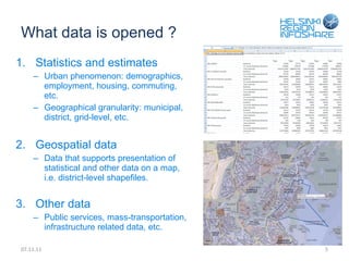 What data is opened ? Statistics and estimates Urban phenomenon: demographics, employment, housing, commuting, etc. Geographical granularity: municipal, district, grid-level, etc. Geospatial data Data that supports presentation of statistical and other data on a map, i.e. district-level shapefiles. Other data Public services, mass-transportation, infrastructure related data, etc. 07.11.11 